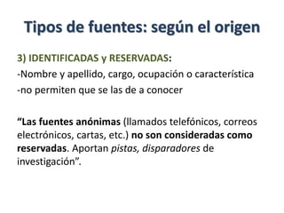 Tipos de fuentes: según el origen
3) IDENTIFICADAS y RESERVADAS:
-Nombre y apellido, cargo, ocupación o característica
-no permiten que se las de a conocer
“Las fuentes anónimas (llamados telefónicos, correos
electrónicos, cartas, etc.) no son consideradas como
reservadas. Aportan pistas, disparadores de
investigación”.
 