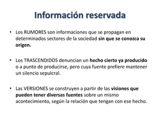 Información reservada
• Los RUMORES son informaciones que se propagan en
determinados sectores de la sociedad sin que se conozca su
origen.
• Los TRASCENDIDOS denuncian un hecho cierto ya producido
o a punto de producirse, pero cuya fuente prefiere mantener
un silencio sepulcral.
• Las VERSIONES se construyen a partir de las visiones que
pueden tener diversas fuentes sobre un mismo
acontecimiento, según la relación que tengan con ese hecho.
 
