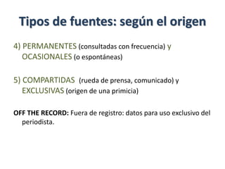 Tipos de fuentes: según el origen
4) PERMANENTES (consultadas con frecuencia) y
OCASIONALES (o espontáneas)
5) COMPARTIDAS (rueda de prensa, comunicado) y
EXCLUSIVAS (origen de una primicia)
OFF THE RECORD: Fuera de registro: datos para uso exclusivo del
periodista.
 