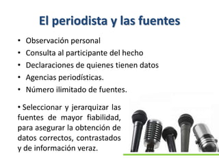 El periodista y las fuentes
• Observación personal
• Consulta al participante del hecho
• Declaraciones de quienes tienen datos
• Agencias periodísticas.
• Número ilimitado de fuentes.
• Seleccionar y jerarquizar las
fuentes de mayor fiabilidad,
para asegurar la obtención de
datos correctos, contrastados
y de información veraz.
 