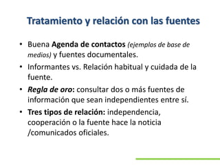 Tratamiento y relación con las fuentes
• Buena Agenda de contactos (ejemplos de base de
medios) y fuentes documentales.
• Informantes vs. Relación habitual y cuidada de la
fuente.
• Regla de oro: consultar dos o más fuentes de
información que sean independientes entre sí.
• Tres tipos de relación: independencia,
cooperación o la fuente hace la noticia
/comunicados oficiales.
 