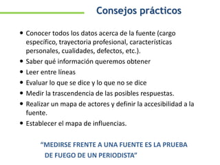  Conocer todos los datos acerca de la fuente (cargo
específico, trayectoria profesional, características
personales, cualidades, defectos, etc.).
 Saber qué información queremos obtener
 Leer entre líneas
 Evaluar lo que se dice y lo que no se dice
 Medir la trascendencia de las posibles respuestas.
 Realizar un mapa de actores y definir la accesibilidad a la
fuente.
 Establecer el mapa de influencias.
“MEDIRSE FRENTE A UNA FUENTE ES LA PRUEBA
DE FUEGO DE UN PERIODISTA”
Consejos prácticos
 