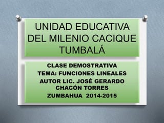 UNIDAD EDUCATIVA
DEL MILENIO CACIQUE
TUMBALÁ
CLASE DEMOSTRATIVA
TEMA: FUNCIONES LINEALES
AUTOR LIC. JOSÉ GERARDO
CHACÓN TORRES
ZUMBAHUA 2014-2015
 