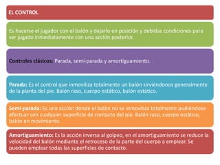 EL CONTROL
Es hacerse el jugador con el balón y dejarlo en posición y debidas condiciones para
ser jugado inmediatamente con una acción posterior.
Controles clásicos: Parada, semi-parada y amortiguamiento.
Parada: Es el control que inmoviliza totalmente un balón sirviéndonos generalmente
de la planta del pie. Balón raso, cuerpo estático, balón estático.
Semi-parada: Es una acción donde el balón no se inmoviliza totalmente pudiéndose
efectuar con cualquier superficie de contacto del pie. Balón raso, cuerpo estático,
balón en movimiento.
Amortiguamiento: Es la acción inversa al golpeo, en el amortiguamiento se reduce la
velocidad del balón mediante el retroceso de la parte del cuerpo a emplear. Se
pueden emplear todas las superficies de contacto.
 