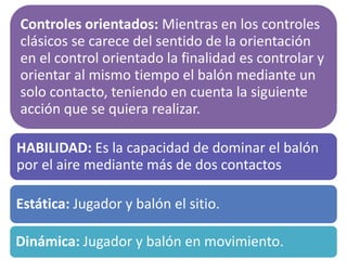 Controles orientados: Mientras en los controles
clásicos se carece del sentido de la orientación
en el control orientado la finalidad es controlar y
orientar al mismo tiempo el balón mediante un
solo contacto, teniendo en cuenta la siguiente
acción que se quiera realizar.
HABILIDAD: Es la capacidad de dominar el balón
por el aire mediante más de dos contactos
Estática: Jugador y balón el sitio.
Dinámica: Jugador y balón en movimiento.
 