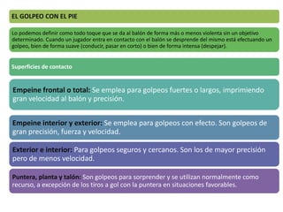 EL GOLPEO CON EL PIE
Lo podemos definir como todo toque que se da al balón de forma más o menos violenta sin un objetivo
determinado. Cuando un jugador entra en contacto con el balón se desprende del mismo está efectuando un
golpeo, bien de forma suave (conducir, pasar en corto) o bien de forma intensa (despejar).
Superficies de contacto
Empeine frontal o total: Se emplea para golpeos fuertes o largos, imprimiendo
gran velocidad al balón y precisión.
Empeine interior y exterior: Se emplea para golpeos con efecto. Son golpeos de
gran precisión, fuerza y velocidad.
Exterior e interior: Para golpeos seguros y cercanos. Son los de mayor precisión
pero de menos velocidad.
Puntera, planta y talón: Son golpeos para sorprender y se utilizan normalmente como
recurso, a excepción de los tiros a gol con la puntera en situaciones favorables.
 