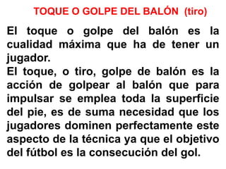 TOQUE O GOLPE DEL BALÓN (tiro)
El toque o golpe del balón es la
cualidad máxima que ha de tener un
jugador.
El toque, o tiro, golpe de balón es la
acción de golpear al balón que para
impulsar se emplea toda la superficie
del pie, es de suma necesidad que los
jugadores dominen perfectamente este
aspecto de la técnica ya que el objetivo
del fútbol es la consecución del gol.
 