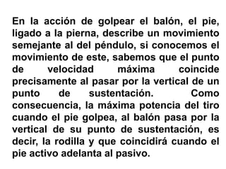En la acción de golpear el balón, el pie,
ligado a la pierna, describe un movimiento
semejante al del péndulo, si conocemos el
movimiento de este, sabemos que el punto
de velocidad máxima coincide
precisamente al pasar por la vertical de un
punto de sustentación. Como
consecuencia, la máxima potencia del tiro
cuando el pie golpea, al balón pasa por la
vertical de su punto de sustentación, es
decir, la rodilla y que coincidirá cuando el
pie activo adelanta al pasivo.
 