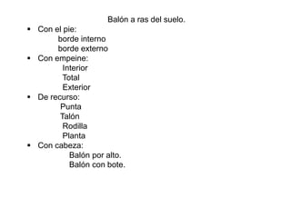 Balón a ras del suelo.
 Con el pie:
borde interno
borde externo
 Con empeine:
Interior
Total
Exterior
 De recurso:
Punta
Talón
Rodilla
Planta
 Con cabeza:
Balón por alto.
Balón con bote.
 