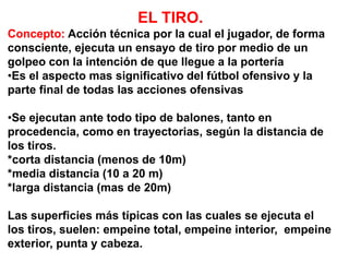 EL TIRO.
Concepto: Acción técnica por la cual el jugador, de forma
consciente, ejecuta un ensayo de tiro por medio de un
golpeo con la intención de que llegue a la portería
•Es el aspecto mas significativo del fútbol ofensivo y la
parte final de todas las acciones ofensivas
•Se ejecutan ante todo tipo de balones, tanto en
procedencia, como en trayectorias, según la distancia de
los tiros.
*corta distancia (menos de 10m)
*media distancia (10 a 20 m)
*larga distancia (mas de 20m)
Las superficies más típicas con las cuales se ejecuta el
los tiros, suelen: empeine total, empeine interior, empeine
exterior, punta y cabeza.
 