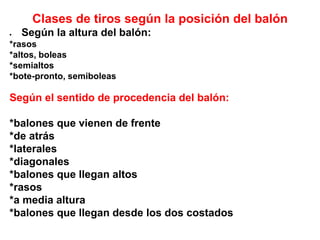 Clases de tiros según la posición del balón
 Según la altura del balón:
*rasos
*altos, boleas
*semialtos
*bote-pronto, semiboleas
Según el sentido de procedencia del balón:
*balones que vienen de frente
*de atrás
*laterales
*diagonales
*balones que llegan altos
*rasos
*a media altura
*balones que llegan desde los dos costados
 