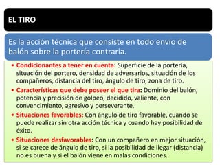 EL TIRO
Es la acción técnica que consiste en todo envío de
balón sobre la portería contraria.
• Condicionantes a tener en cuenta: Superficie de la portería,
situación del portero, densidad de adversarios, situación de los
compañeros, distancia del tiro, ángulo de tiro, zona de tiro.
• Características que debe poseer el que tira: Dominio del balón,
potencia y precisión de golpeo, decidido, valiente, con
convencimiento, agresivo y perseverante.
• Situaciones favorables: Con ángulo de tiro favorable, cuando se
puede realizar sin otra acción técnica y cuando hay posibilidad de
éxito.
• Situaciones desfavorables: Con un compañero en mejor situación,
si se carece de ángulo de tiro, si la posibilidad de llegar (distancia)
no es buena y si el balón viene en malas condiciones.
 