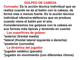 GOLPEO DE CABEZA
Concepto: Es la acción técnica individual que se
realiza cuando se da al balón con la cabeza, de
forma mas o menos fuerte. Es la acción técnica
individual ofensiva-defensiva que se produce
cuando viene el balón por el aire.
Consideraremos los golpeos con la cabeza en
sus formas más típicas y teniendo en cuenta:
 Las superficies de golpeo:
*anterior (frontal media)
*lateral (frontal lateral izquierda o derecha)
*posterior (coronilla)
 La dinámica del jugador:
*jugador estático (parado)
*jugador en movimiento (con diferentes ritmos)
 