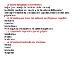  La altura del golpeo ante balones
*bajos (por debajo de la altura de la cintura)
*medios(a la altura del pecho y de la cabeza del jugador)
*altos (por encima de la cabeza del jugador, deberá saltar para
golpearles)
 La dirección que traen los balones que llegan al jugador:
*frontales
*laterales
*posteriores
*y en algunas situaciones, lo serán diagonales.
 La trayectoria imprimida por el golpeo:
*parabólica
*picada
*horizontal
 La dirección imprimida por el golpeo:
*frontal
*lateral
*posterior
*diagonal
 