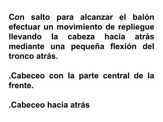 Con salto para alcanzar el balón
efectuar un movimiento de repliegue
llevando la cabeza hacia atrás
mediante una pequeña flexión del
tronco atrás.
.Cabeceo con la parte central de la
frente.
.Cabeceo hacia atrás
 