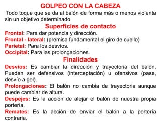 GOLPEO CON LA CABEZA
Todo toque que se da al balón de forma más o menos violenta
sin un objetivo determinado.
Superficies de contacto
Frontal: Para dar potencia y dirección.
Frontal - lateral: (premisa fundamental el giro de cuello)
Parietal: Para los desvíos.
Occipital: Para las prolongaciones.
Finalidades
Desvíos: Es cambiar la dirección y trayectoria del balón.
Pueden ser defensivos (interceptación) u ofensivos (pase,
desvío a gol).
Prolongaciones: El balón no cambia de trayectoria aunque
puede cambiar de altura.
Despejes: Es la acción de alejar el balón de nuestra propia
portería.
Remates: Es la acción de enviar el balón a la portería
contraria.
 