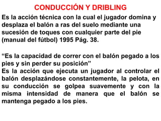 CONDUCCIÓN Y DRIBLING
Es la acción técnica con la cual el jugador domina y
desplaza el balón a ras del suelo mediante una
sucesión de toques con cualquier parte del pie
(manual del fútbol) 1995 Pág. 38.
“Es la capacidad de correr con el balón pegado a los
pies y sin perder su posición”
Es la acción que ejecuta un jugador al controlar el
balón desplazándose constantemente, la pelota, en
su conducción se golpea suavemente y con la
misma intensidad de manera que el balón se
mantenga pegado a los pies.
 