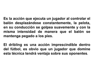 Es la acción que ejecuta un jugador al controlar el
balón desplazándose constantemente, la pelota,
en su conducción se golpea suavemente y con la
misma intensidad de manera que el balón se
mantenga pegado a los pies.
El dribling es una acción imprescindible dentro
del fútbol, es obvio que un jugador que domine
esta técnica tendrá ventaja sobre sus oponentes.
 