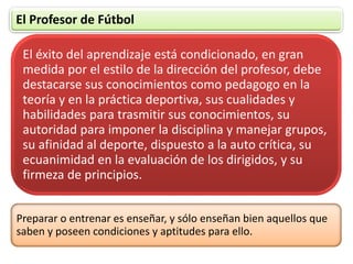 El Profesor de Fútbol
El éxito del aprendizaje está condicionado, en gran
medida por el estilo de la dirección del profesor, debe
destacarse sus conocimientos como pedagogo en la
teoría y en la práctica deportiva, sus cualidades y
habilidades para trasmitir sus conocimientos, su
autoridad para imponer la disciplina y manejar grupos,
su afinidad al deporte, dispuesto a la auto crítica, su
ecuanimidad en la evaluación de los dirigidos, y su
firmeza de principios.
Preparar o entrenar es enseñar, y sólo enseñan bien aquellos que
saben y poseen condiciones y aptitudes para ello.
 