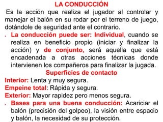 LA CONDUCCIÓN
Es la acción que realiza el jugador al controlar y
manejar el balón en su rodar por el terreno de juego,
dotándole de seguridad ante el contrario.
 La conducción puede ser: Individual, cuando se
realiza en beneficio propio (iniciar y finalizar la
acción) y de conjunto, será aquella que está
encadenada a otras acciones técnicas donde
intervienen los compañeros para finalizar la jugada.
Superficies de contacto
Interior: Lenta y muy segura.
Empeine total: Rápida y segura.
Exterior: Mayor rapidez pero menos segura.
 Bases para una buena conducción: Acariciar el
balón (precisión del golpeo), la visión entre espacio
y balón, la necesidad de su protección.
 