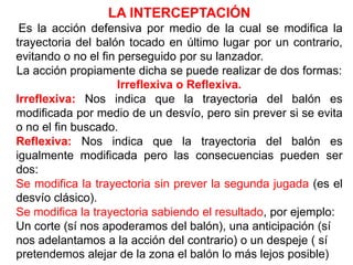 LA INTERCEPTACIÓN
Es la acción defensiva por medio de la cual se modifica la
trayectoria del balón tocado en último lugar por un contrario,
evitando o no el fin perseguido por su lanzador.
La acción propiamente dicha se puede realizar de dos formas:
Irreflexiva o Reflexiva.
Irreflexiva: Nos indica que la trayectoria del balón es
modificada por medio de un desvío, pero sin prever si se evita
o no el fin buscado.
Reflexiva: Nos indica que la trayectoria del balón es
igualmente modificada pero las consecuencias pueden ser
dos:
Se modifica la trayectoria sin prever la segunda jugada (es el
desvío clásico).
Se modifica la trayectoria sabiendo el resultado, por ejemplo:
Un corte (sí nos apoderamos del balón), una anticipación (sí
nos adelantamos a la acción del contrario) o un despeje ( sí
pretendemos alejar de la zona el balón lo más lejos posible)
 