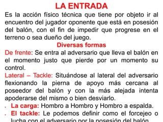 LA ENTRADA
Es la acción físico técnica que tiene por objeto ir al
encuentro del jugador oponente que está en posesión
del balón, con el fin de impedir que progrese en el
terreno o sea dueño del juego.
Diversas formas
De frente: Se entra al adversario que lleva el balón en
el momento justo que pierde por un momento su
control.
Lateral – Tackle: Situándose al lateral del adversario
flexionando la pierna de apoyo más cercana al
poseedor del balón y con la más alejada intenta
apoderarse del mismo o bien desviarlo.
 La carga: Hombro a Hombro y Hombro a espalda.
 El tackle: Le podemos definir como el forcejeo o
 