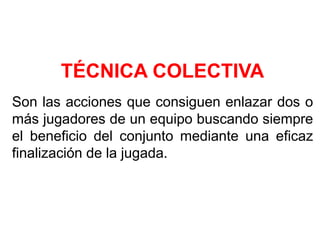 TÉCNICA COLECTIVA
Son las acciones que consiguen enlazar dos o
más jugadores de un equipo buscando siempre
el beneficio del conjunto mediante una eficaz
finalización de la jugada.
 