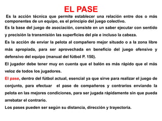 EL PASE
Es la acción técnica que permite establecer una relación entre dos o más
componentes de un equipo, es el principio del juego colectivo.
Es la base del juego de asociación, consiste en un saber ejecutar con sentido
y precisión la transmisión las superficies del pie e incluso la cabeza.
Es la acción de enviar la pelota al compañero mejor situado o a la zona libre
más apropiada, para ser aprovechada en beneficio del juego ofensivo y
defensivo del equipo (manual del fútbol P. 150).
El jugador debe tener muy en cuenta que el balón es más rápido que el más
veloz de todos los jugadores.
El pase, dentro del fútbol actual, esencial ya que sirve para realizar el juego de
conjunto, para efectuar el pase de compañeros y contrarios enviando la
pelota en las mejores condiciones, para ser jugada rápidamente sin que pueda
arrebatar el contrario.
Los pases pueden ser según su distancia, dirección y trayectoria.
 
