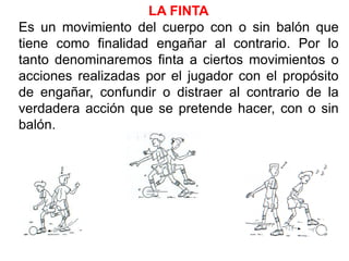 LA FINTA
Es un movimiento del cuerpo con o sin balón que
tiene como finalidad engañar al contrario. Por lo
tanto denominaremos finta a ciertos movimientos o
acciones realizadas por el jugador con el propósito
de engañar, confundir o distraer al contrario de la
verdadera acción que se pretende hacer, con o sin
balón.
 