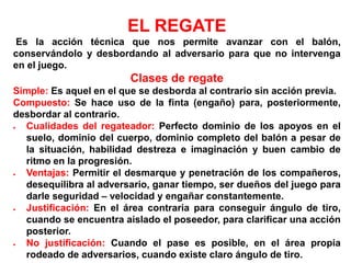 EL REGATE
Es la acción técnica que nos permite avanzar con el balón,
conservándolo y desbordando al adversario para que no intervenga
en el juego.
Clases de regate
Simple: Es aquel en el que se desborda al contrario sin acción previa.
Compuesto: Se hace uso de la finta (engaño) para, posteriormente,
desbordar al contrario.
 Cualidades del regateador: Perfecto dominio de los apoyos en el
suelo, dominio del cuerpo, dominio completo del balón a pesar de
la situación, habilidad destreza e imaginación y buen cambio de
ritmo en la progresión.
 Ventajas: Permitir el desmarque y penetración de los compañeros,
desequilibra al adversario, ganar tiempo, ser dueños del juego para
darle seguridad – velocidad y engañar constantemente.
 Justificación: En el área contraria para conseguir ángulo de tiro,
cuando se encuentra aislado el poseedor, para clarificar una acción
posterior.
 No justificación: Cuando el pase es posible, en el área propia
rodeado de adversarios, cuando existe claro ángulo de tiro.
 