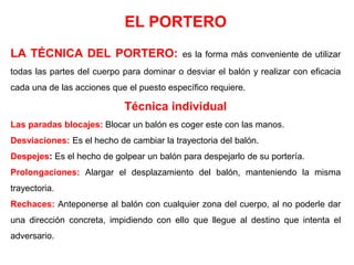 EL PORTERO
LA TÉCNICA DEL PORTERO: es la forma más conveniente de utilizar
todas las partes del cuerpo para dominar o desviar el balón y realizar con eficacia
cada una de las acciones que el puesto específico requiere.
Técnica individual
Las paradas blocajes: Blocar un balón es coger este con las manos.
Desviaciones: Es el hecho de cambiar la trayectoria del balón.
Despejes: Es el hecho de golpear un balón para despejarlo de su portería.
Prolongaciones: Alargar el desplazamiento del balón, manteniendo la misma
trayectoria.
Rechaces: Anteponerse al balón con cualquier zona del cuerpo, al no poderle dar
una dirección concreta, impidiendo con ello que llegue al destino que intenta el
adversario.
 