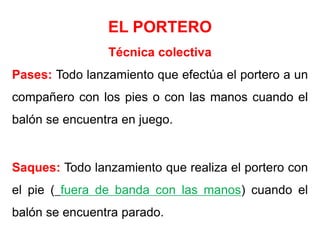 EL PORTERO
Técnica colectiva
Pases: Todo lanzamiento que efectúa el portero a un
compañero con los pies o con las manos cuando el
balón se encuentra en juego.
Saques: Todo lanzamiento que realiza el portero con
el pie ( fuera de banda con las manos) cuando el
balón se encuentra parado.
 