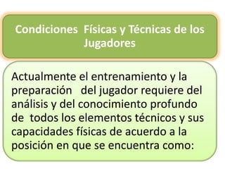 Condiciones Físicas y Técnicas de los
Jugadores
Actualmente el entrenamiento y la
preparación del jugador requiere del
análisis y del conocimiento profundo
de todos los elementos técnicos y sus
capacidades físicas de acuerdo a la
posición en que se encuentra como:
 