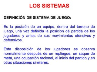 LOS SISTEMAS
DEFINICIÓN DE SISTEMA DE JUEGO:
Es la posición de un equipo, dentro del terreno de
juego, una vez definida la posición de partida de los
jugadores y antes de sus movimientos ofensivos y
defensivos.
Esta disposición de los jugadores se observa
normalmente después de un repliegue, un saque de
meta, una ocupación racional, al inicio del partido y en
otras situaciones similares.
 