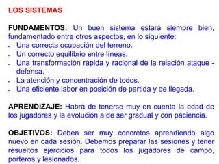 LOS SISTEMAS
FUNDAMENTOS: Un buen sistema estará siempre bien,
fundamentado entre otros aspectos, en lo siguiente:
 Una correcta ocupación del terreno.
 Un correcto equilibrio entre líneas.
 Una transformación rápida y racional de la relación ataque -
defensa.
 La atención y concentración de todos.
 Una eficiente labor en posición de partida y de llegada.
APRENDIZAJE: Habrá de tenerse muy en cuenta la edad de
los jugadores y la evolución a de ser gradual y con paciencia.
OBJETIVOS: Deben ser muy concretos aprendiendo algo
nuevo en cada sesión. Debemos preparar las sesiones y tener
resueltos ejercicios para todos los jugadores de campo,
porteros y lesionados.
 