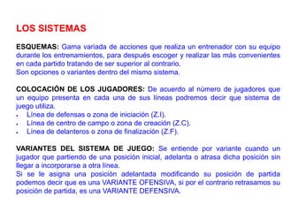 LOS SISTEMAS
ESQUEMAS: Gama variada de acciones que realiza un entrenador con su equipo
durante los entrenamientos, para después escoger y realizar las más convenientes
en cada partido tratando de ser superior al contrario.
Son opciones o variantes dentro del mismo sistema.
COLOCACIÓN DE LOS JUGADORES: De acuerdo al número de jugadores que
un equipo presenta en cada una de sus líneas podremos decir que sistema de
juego utiliza.
 Línea de defensas o zona de iniciación (Z.I).
 Línea de centro de campo o zona de creación (Z.C).
 Línea de delanteros o zona de finalización (Z.F).
VARIANTES DEL SISTEMA DE JUEGO: Se entiende por variante cuando un
jugador que partiendo de una posición inicial, adelanta o atrasa dicha posición sin
llegar a incorporarse a otra línea.
Si se le asigna una posición adelantada modificando su posición de partida
podemos decir que es una VARIANTE OFENSIVA, si por el contrario retrasamos su
posición de partida, es una VARIANTE DEFENSIVA.
 