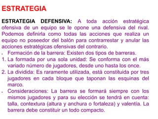 ESTRATEGIA
ESTRATEGIA DEFENSIVA: A toda acción estratégica
ofensiva de un equipo se le opone una defensiva del rival.
Podemos definirla como todas las acciones que realiza un
equipo no poseedor del balón para contrarrestar y anular las
acciones estratégicas ofensivas del contrario.
 Formación de la barrera: Existen dos tipos de barreras.
1. La formada por una sola unidad: Se conforma con el más
variado número de jugadores, desde uno hasta los once.
2. La dividida: Es raramente utilizada, está constituida por tres
jugadores en cada bloque que taponan las esquinas del
marco.
 Consideraciones: La barrera se formará siempre con los
mismos jugadores y para su elección se tendrá en cuenta:
talla, contextura (altura y anchura o fortaleza) y valentía. La
barrera debe constituir un todo compacto.
 