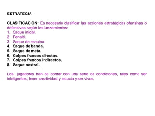 ESTRATEGIA
CLASIFICACIÓN: Es necesario clasificar las acciones estratégicas ofensivas o
defensivas según los lanzamientos:
1. Saque inicial.
2. Penalti.
3. Saque de esquina.
4. Saque de banda.
5. Saque de meta.
6. Golpes francos directos.
7. Golpes francos indirectos.
8. Saque neutral.
Los jugadores han de contar con una serie de condiciones, tales como ser
inteligentes, tener creatividad y astucia y ser vivos.
 