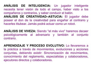 ANÁLISIS DE INTELIGENCIA: Un jugador inteligente
necesita tener visión de todo el campo, haber visto a los
compañeros y contrarios, y saber conducir el balón.
ANÁLISIS DE CREATIVIDAD–ASTUCIA: El jugador debe
poseer el don de la creatividad para engañar al contrario y
hacerles titubear. Jamás podrá actuar como un robot.
ANÁLISIS DE VIVEZA: Siendo "el más vivo" haremos decaer
psicológicamente al adversario y también al conjunto
contrario.
APRENDIZAJE Y PROCESO EVOLUTIVO: Lo llevaremos a
la práctica a través de movimientos, evoluciones y acciones
conjuntas, debiendo existir: Sincronización de movimientos,
conocimiento del reglamento, especialistas y colaboradores,
ejecutores directos y colaboradores.
 