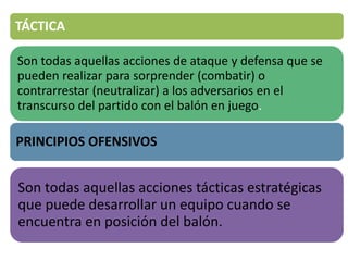 TÁCTICA
Son todas aquellas acciones de ataque y defensa que se
pueden realizar para sorprender (combatir) o
contrarrestar (neutralizar) a los adversarios en el
transcurso del partido con el balón en juego.
PRINCIPIOS OFENSIVOS
Son todas aquellas acciones tácticas estratégicas
que puede desarrollar un equipo cuando se
encuentra en posición del balón.
 