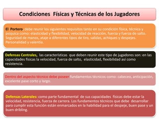 Condiciones Físicas y Técnicas de los Jugadores
El Portero, debe reunir los siguientes requisitos tanto en su condición física, técnica y
psíquica como: elasticidad y flexibilidad, velocidad de reacción, fuerza y fuerza de salto.
Seguridad de manos, ataje a diferentes tipos de tiro, salidas, achiques y despejes.
Personalidad y valentía.
Defensas Centrales, las características que deben reunir este tipo de jugadores son: en las
capacidades físicas la velocidad, fuerza de salto, elasticidad, flexibilidad así como
resistencia.
Dentro del aspecto técnico debe poseer fundamentos técnicos como: cabeceo, anticipación,
excelente pase corto y largo.
Defensas Laterales: como parte fundamental de sus capacidades físicas debe estar la
velocidad, resistencia, fuerza de carrera. Los fundamentos técnicos que debe desarrollar
para cumplir esta función están enmarcados en la habilidad para el despeje, buen pase y un
buen dribling.
 