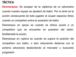 TÁCTICA
Desmarques: Es escapar de la vigilancia de un adversario
cuando nuestro equipo se apoderó de balón. Por lo tanto es la
acción consecuente de todo jugador al ocupar espacios libres
cuando un compañero entra en posesión de balón.
Desmarque en apoyo es cuando se ofrece ayuda a un
compañero que se encuentra en posesión del balón,
facilitándole la acción.
Desmarque en ruptura es cuando se supera la posición del
compañero con balón, o bien reduciendo distancia con la
portería adversaria desbordando al marcador y buscando
progresión.
 