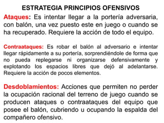 ESTRATEGIA PRINCIPIOS OFENSIVOS
Ataques: Es intentar llegar a la portería adversaria,
con balón, una vez puesto este en juego o cuando se
ha recuperado. Requiere la acción de todo el equipo.
Contraataques: Es robar el balón al adversario e intentar
llegar rápidamente a su portería, sorprendiéndole de forma que
no pueda replegarse ni organizarse defensivamente y
explotando los espacios libres que dejó al adelantarse.
Requiere la acción de pocos elementos.
Desdoblamientos: Acciones que permiten no perder
la ocupación racional del terreno de juego cuando se
producen ataques o contraataques del equipo que
posee el balón, cubriendo u ocupando la espalda del
compañero ofensivo.
 