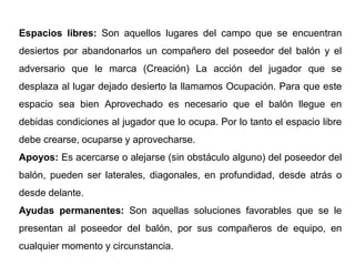 Espacios libres: Son aquellos lugares del campo que se encuentran
desiertos por abandonarlos un compañero del poseedor del balón y el
adversario que le marca (Creación) La acción del jugador que se
desplaza al lugar dejado desierto la llamamos Ocupación. Para que este
espacio sea bien Aprovechado es necesario que el balón llegue en
debidas condiciones al jugador que lo ocupa. Por lo tanto el espacio libre
debe crearse, ocuparse y aprovecharse.
Apoyos: Es acercarse o alejarse (sin obstáculo alguno) del poseedor del
balón, pueden ser laterales, diagonales, en profundidad, desde atrás o
desde delante.
Ayudas permanentes: Son aquellas soluciones favorables que se le
presentan al poseedor del balón, por sus compañeros de equipo, en
cualquier momento y circunstancia.
 