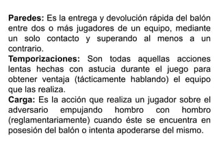 Paredes: Es la entrega y devolución rápida del balón
entre dos o más jugadores de un equipo, mediante
un solo contacto y superando al menos a un
contrario.
Temporizaciones: Son todas aquellas acciones
lentas hechas con astucia durante el juego para
obtener ventaja (tácticamente hablando) el equipo
que las realiza.
Carga: Es la acción que realiza un jugador sobre el
adversario empujando hombro con hombro
(reglamentariamente) cuando éste se encuentra en
posesión del balón o intenta apoderarse del mismo.
 
