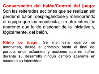 Conservación del balón/Control del juego:
Son las reiteradas acciones que se realizan sin
perder el balón, desplegándose y maniobrando
el equipo que las manifiesta, sin otra intención
aparente que la de disponer de la iniciativa y,
lógicamente, del balón.
Ritmo de juego: Se manifiesta cuando se
mantienen, desde el principio hasta el final del
partido, unos esfuerzos y acciones que no sufren
durante su desarrollo ningún cambio aparente en
cuanto a su intensidad.
 