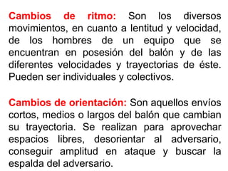 Cambios de ritmo: Son los diversos
movimientos, en cuanto a lentitud y velocidad,
de los hombres de un equipo que se
encuentran en posesión del balón y de las
diferentes velocidades y trayectorias de éste.
Pueden ser individuales y colectivos.
Cambios de orientación: Son aquellos envíos
cortos, medios o largos del balón que cambian
su trayectoria. Se realizan para aprovechar
espacios libres, desorientar al adversario,
conseguir amplitud en ataque y buscar la
espalda del adversario.
 