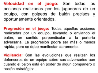 Velocidad en el juego: Son todas las
acciones realizadas por los jugadores de un
equipo, con golpeos de balón precisos y
oportunamente orientados.
Progresión en el juego: Todas aquellas acciones
realizadas por un equipo, llevando o enviando el
balón, en sentido perpendicular a la portería
adversaria. La progresión podrá ser más o menos
rápida, pero se debe manifestar claramente.
Vigilancia: Son las evoluciones que realizan los
defensores de un equipo sobre sus adversarios aun
cuando el balón está en poder de algún compañero o
acción estratégica.
 