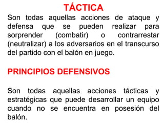 TÁCTICA
Son todas aquellas acciones de ataque y
defensa que se pueden realizar para
sorprender (combatir) o contrarrestar
(neutralizar) a los adversarios en el transcurso
del partido con el balón en juego.
PRINCIPIOS DEFENSIVOS
Son todas aquellas acciones tácticas y
estratégicas que puede desarrollar un equipo
cuando no se encuentra en posesión del
balón.
 