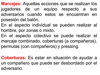 Marcajes: Aquellas acciones que se realizan los
jugadores de un equipo respecto a sus
adversarios cuando estos se encuentran en
posesión del balón.
En el aspecto individual se pueden realizar al
hombre, por zonas o mixto.
En el aspecto colectivo se puede realizar el
marcaje combinado, coberturas (a compañeros),
permutas (con compañeros) y pressing.
Coberturas: Es estar en situación de ayudar a
un compañero que puede ser desbordado por el
adversario.
 